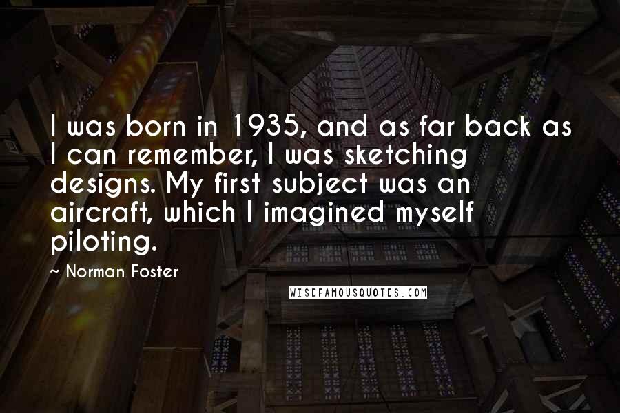 Norman Foster Quotes: I was born in 1935, and as far back as I can remember, I was sketching designs. My first subject was an aircraft, which I imagined myself piloting.