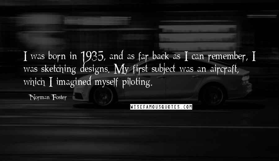 Norman Foster Quotes: I was born in 1935, and as far back as I can remember, I was sketching designs. My first subject was an aircraft, which I imagined myself piloting.