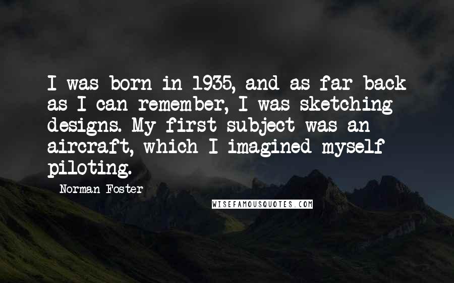 Norman Foster Quotes: I was born in 1935, and as far back as I can remember, I was sketching designs. My first subject was an aircraft, which I imagined myself piloting.