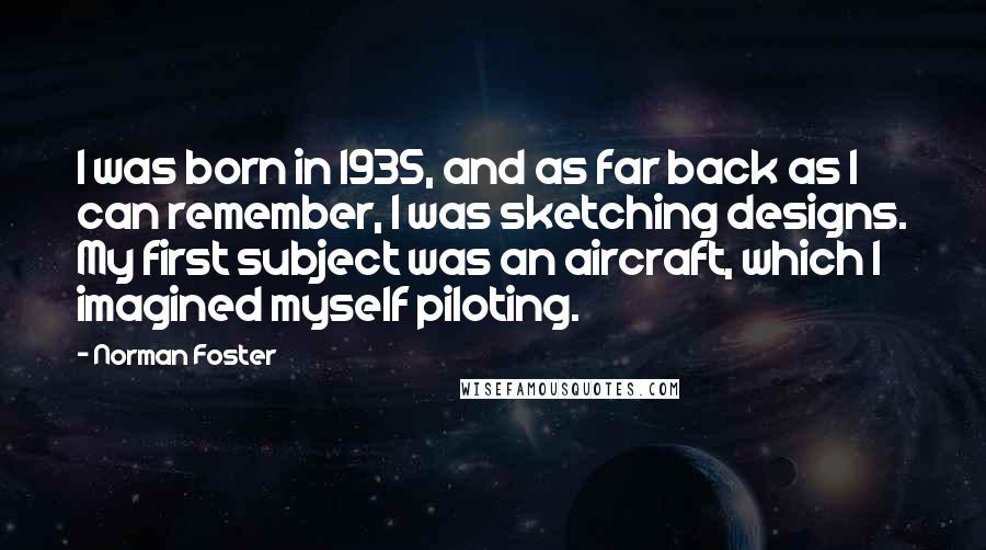 Norman Foster Quotes: I was born in 1935, and as far back as I can remember, I was sketching designs. My first subject was an aircraft, which I imagined myself piloting.