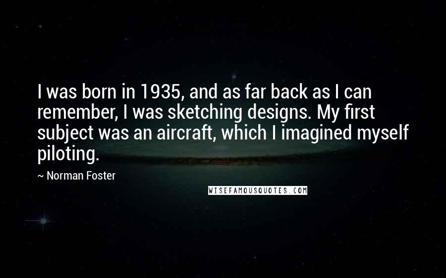 Norman Foster Quotes: I was born in 1935, and as far back as I can remember, I was sketching designs. My first subject was an aircraft, which I imagined myself piloting.