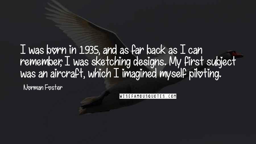 Norman Foster Quotes: I was born in 1935, and as far back as I can remember, I was sketching designs. My first subject was an aircraft, which I imagined myself piloting.