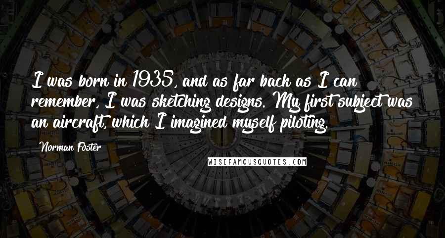 Norman Foster Quotes: I was born in 1935, and as far back as I can remember, I was sketching designs. My first subject was an aircraft, which I imagined myself piloting.