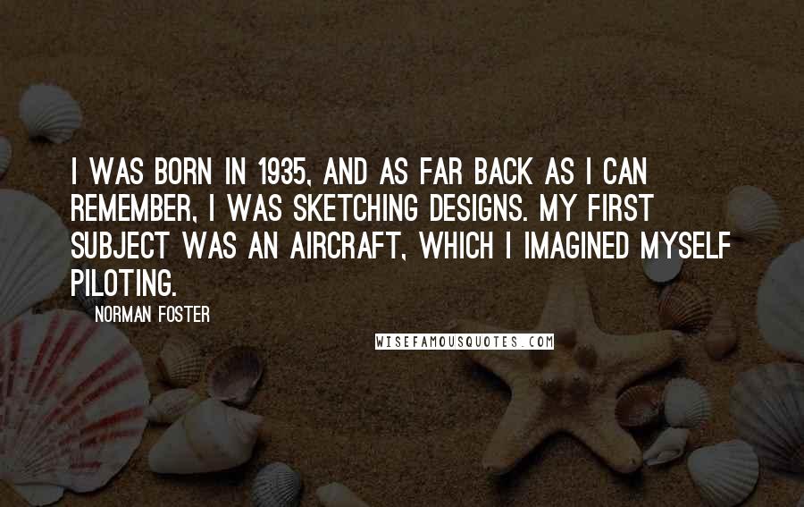 Norman Foster Quotes: I was born in 1935, and as far back as I can remember, I was sketching designs. My first subject was an aircraft, which I imagined myself piloting.