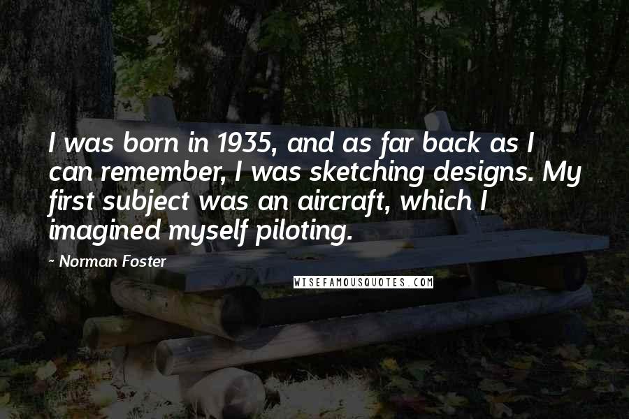 Norman Foster Quotes: I was born in 1935, and as far back as I can remember, I was sketching designs. My first subject was an aircraft, which I imagined myself piloting.