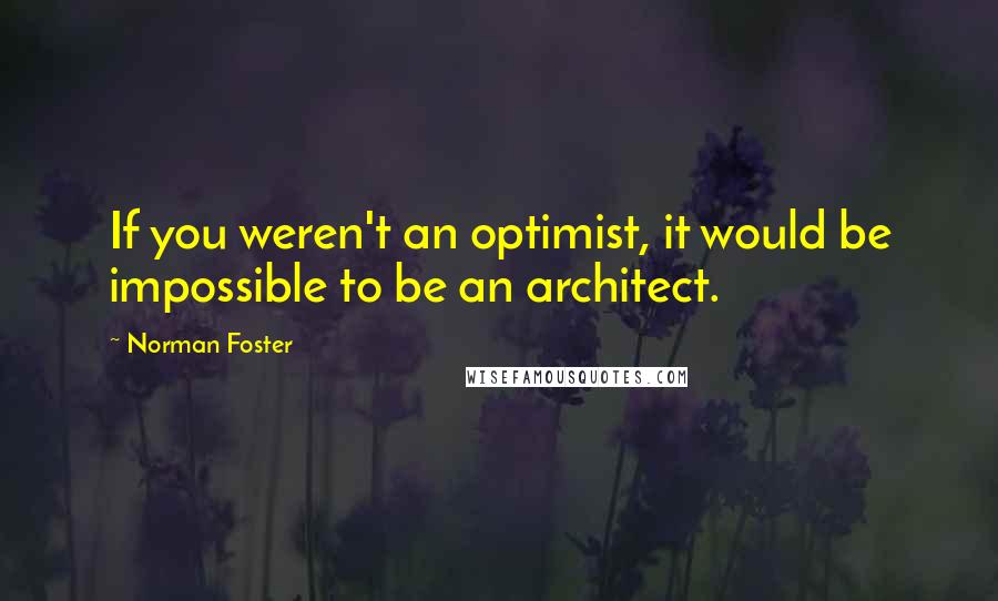 Norman Foster Quotes: If you weren't an optimist, it would be impossible to be an architect.