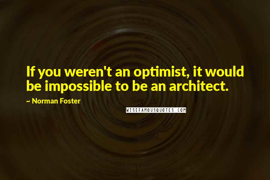 Norman Foster Quotes: If you weren't an optimist, it would be impossible to be an architect.