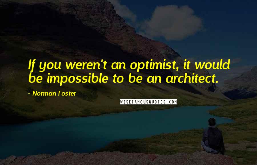 Norman Foster Quotes: If you weren't an optimist, it would be impossible to be an architect.