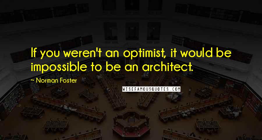 Norman Foster Quotes: If you weren't an optimist, it would be impossible to be an architect.