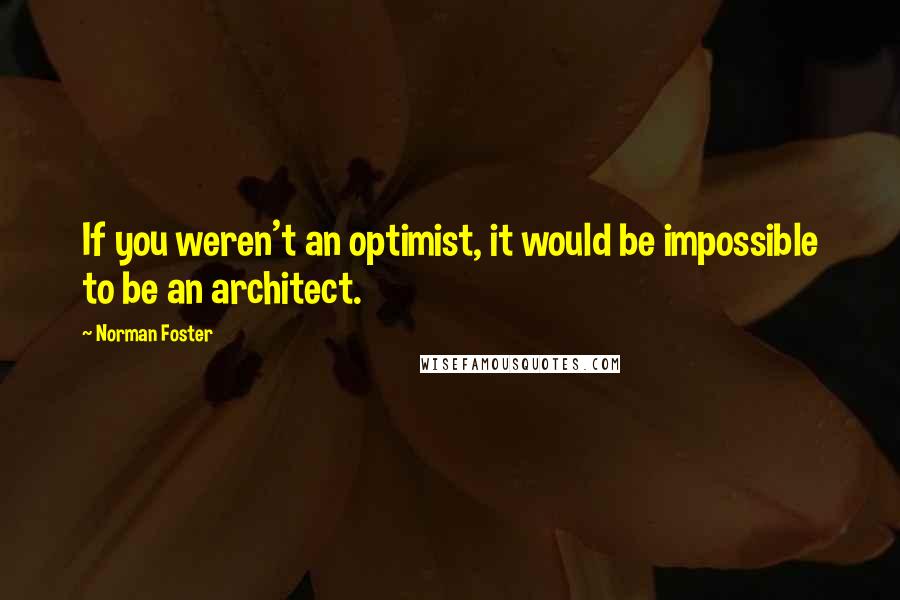Norman Foster Quotes: If you weren't an optimist, it would be impossible to be an architect.