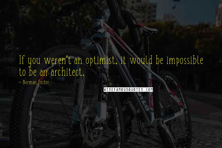 Norman Foster Quotes: If you weren't an optimist, it would be impossible to be an architect.