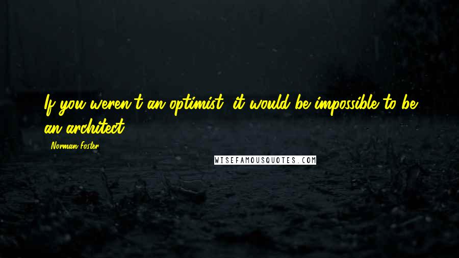 Norman Foster Quotes: If you weren't an optimist, it would be impossible to be an architect.