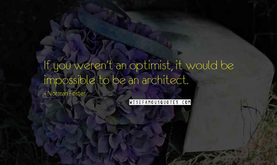 Norman Foster Quotes: If you weren't an optimist, it would be impossible to be an architect.