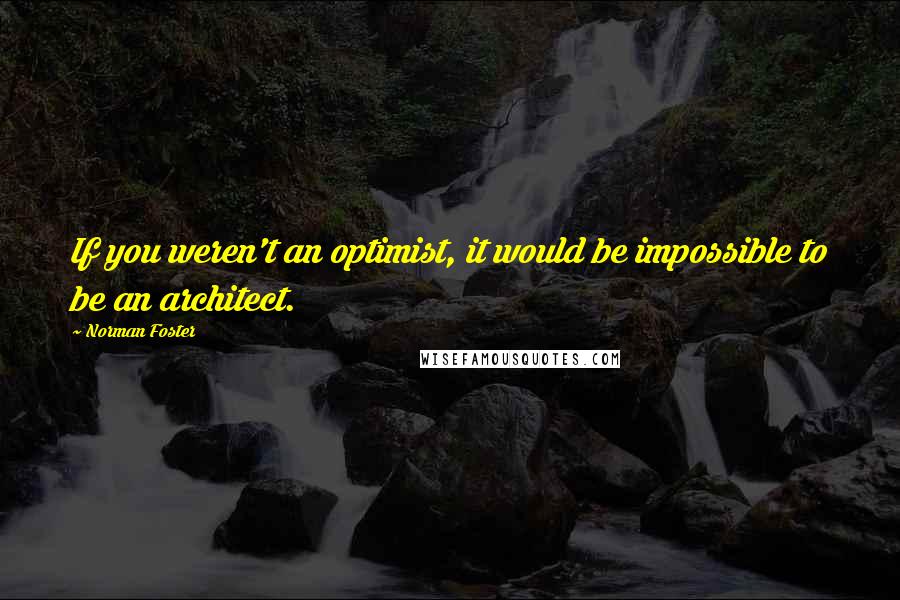 Norman Foster Quotes: If you weren't an optimist, it would be impossible to be an architect.