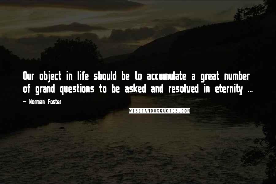 Norman Foster Quotes: Our object in life should be to accumulate a great number of grand questions to be asked and resolved in eternity ...