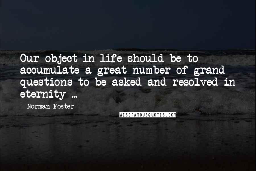 Norman Foster Quotes: Our object in life should be to accumulate a great number of grand questions to be asked and resolved in eternity ...