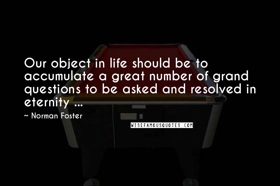Norman Foster Quotes: Our object in life should be to accumulate a great number of grand questions to be asked and resolved in eternity ...