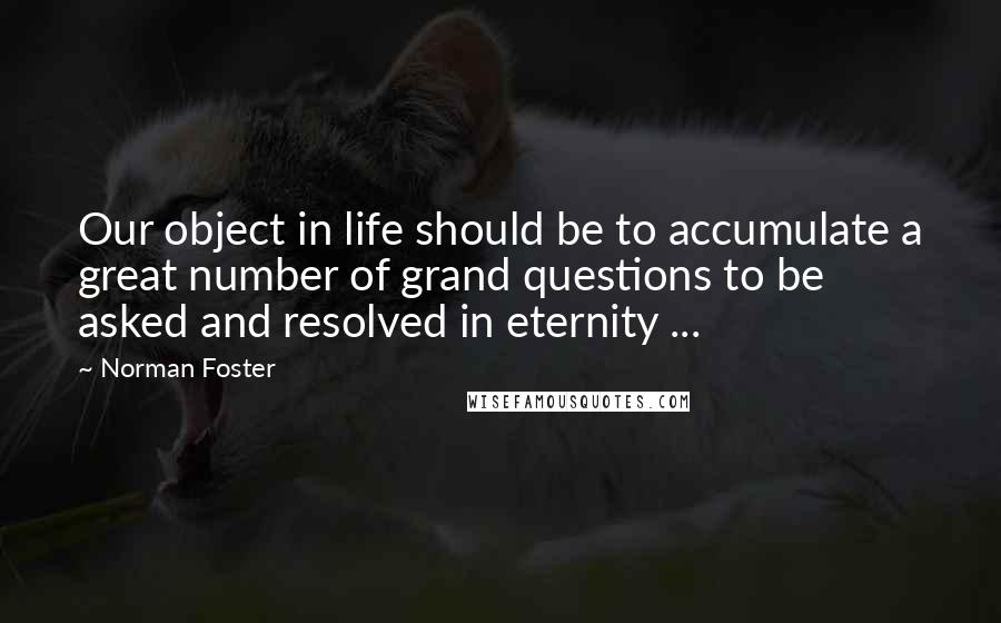 Norman Foster Quotes: Our object in life should be to accumulate a great number of grand questions to be asked and resolved in eternity ...