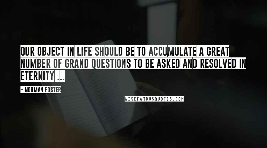 Norman Foster Quotes: Our object in life should be to accumulate a great number of grand questions to be asked and resolved in eternity ...