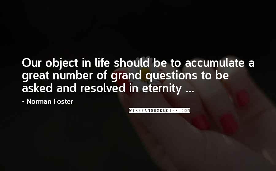 Norman Foster Quotes: Our object in life should be to accumulate a great number of grand questions to be asked and resolved in eternity ...