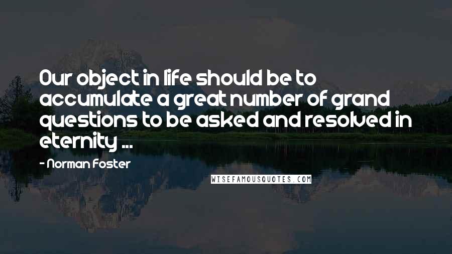 Norman Foster Quotes: Our object in life should be to accumulate a great number of grand questions to be asked and resolved in eternity ...