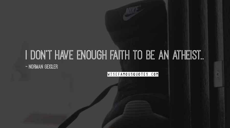 Norman Geisler Quotes: I don't have enough faith to be an Atheist..