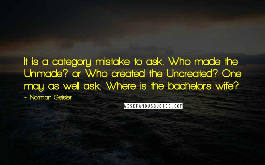 Norman Geisler Quotes: It is a category mistake to ask, 'Who made the Unmade?' or 'Who created the Uncreated?' One may as well ask, 'Where is the bachelor's wife?'