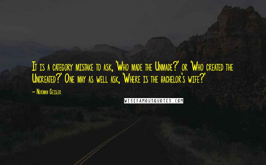 Norman Geisler Quotes: It is a category mistake to ask, 'Who made the Unmade?' or 'Who created the Uncreated?' One may as well ask, 'Where is the bachelor's wife?'