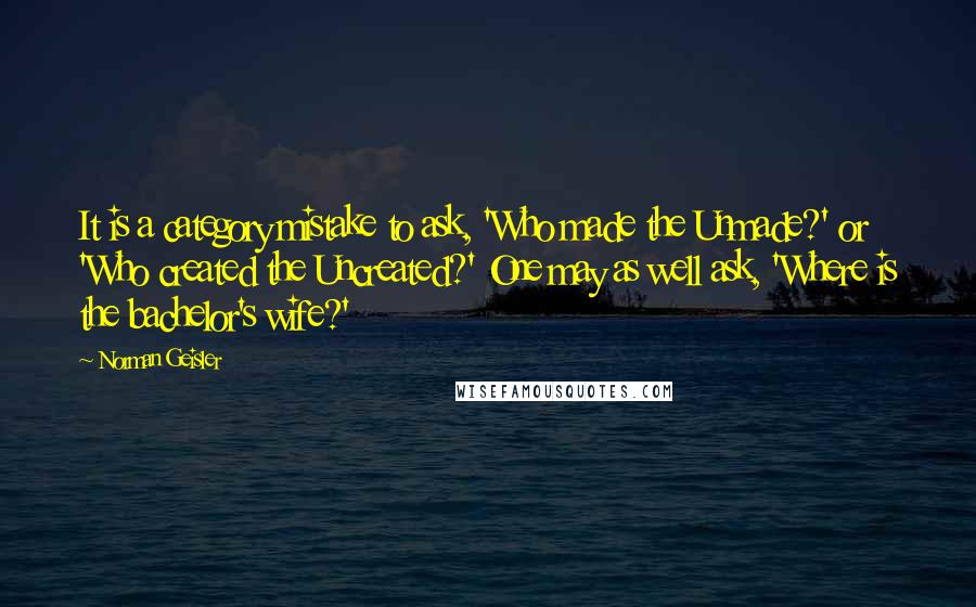 Norman Geisler Quotes: It is a category mistake to ask, 'Who made the Unmade?' or 'Who created the Uncreated?' One may as well ask, 'Where is the bachelor's wife?'