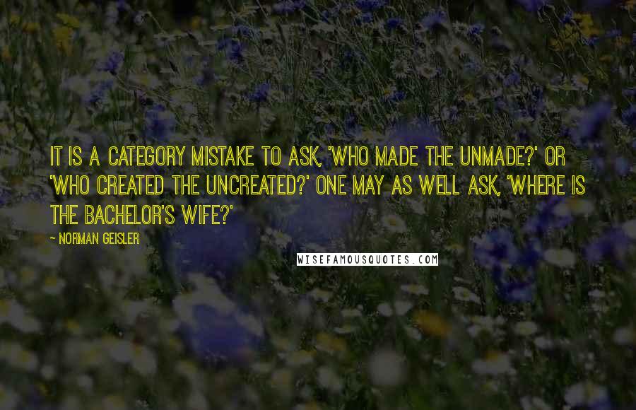 Norman Geisler Quotes: It is a category mistake to ask, 'Who made the Unmade?' or 'Who created the Uncreated?' One may as well ask, 'Where is the bachelor's wife?'