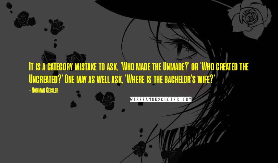 Norman Geisler Quotes: It is a category mistake to ask, 'Who made the Unmade?' or 'Who created the Uncreated?' One may as well ask, 'Where is the bachelor's wife?'