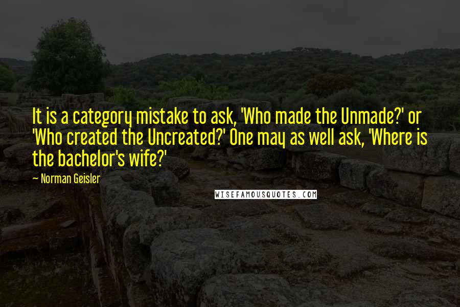 Norman Geisler Quotes: It is a category mistake to ask, 'Who made the Unmade?' or 'Who created the Uncreated?' One may as well ask, 'Where is the bachelor's wife?'