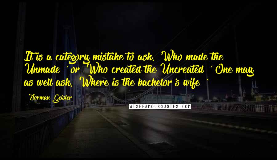 Norman Geisler Quotes: It is a category mistake to ask, 'Who made the Unmade?' or 'Who created the Uncreated?' One may as well ask, 'Where is the bachelor's wife?'