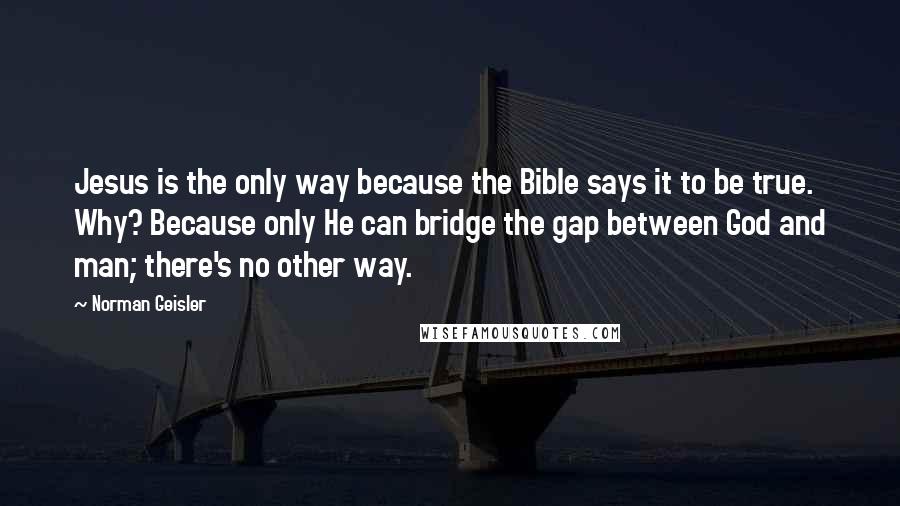 Norman Geisler Quotes: Jesus is the only way because the Bible says it to be true. Why? Because only He can bridge the gap between God and man; there's no other way.