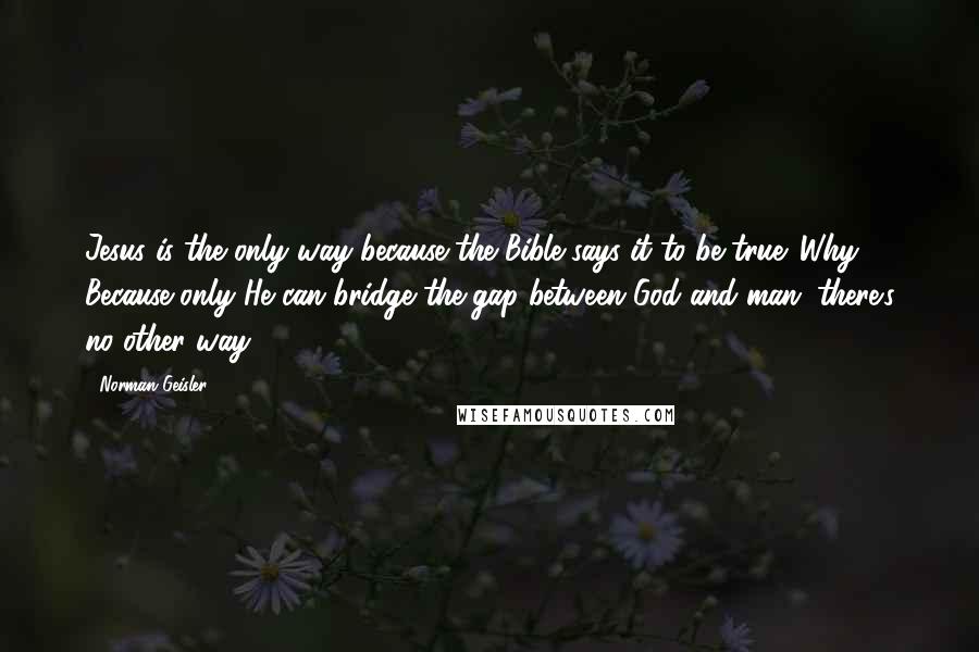 Norman Geisler Quotes: Jesus is the only way because the Bible says it to be true. Why? Because only He can bridge the gap between God and man; there's no other way.