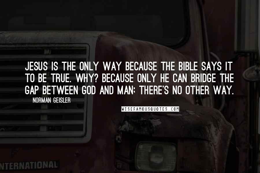 Norman Geisler Quotes: Jesus is the only way because the Bible says it to be true. Why? Because only He can bridge the gap between God and man; there's no other way.