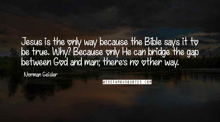 Norman Geisler Quotes: Jesus is the only way because the Bible says it to be true. Why? Because only He can bridge the gap between God and man; there's no other way.