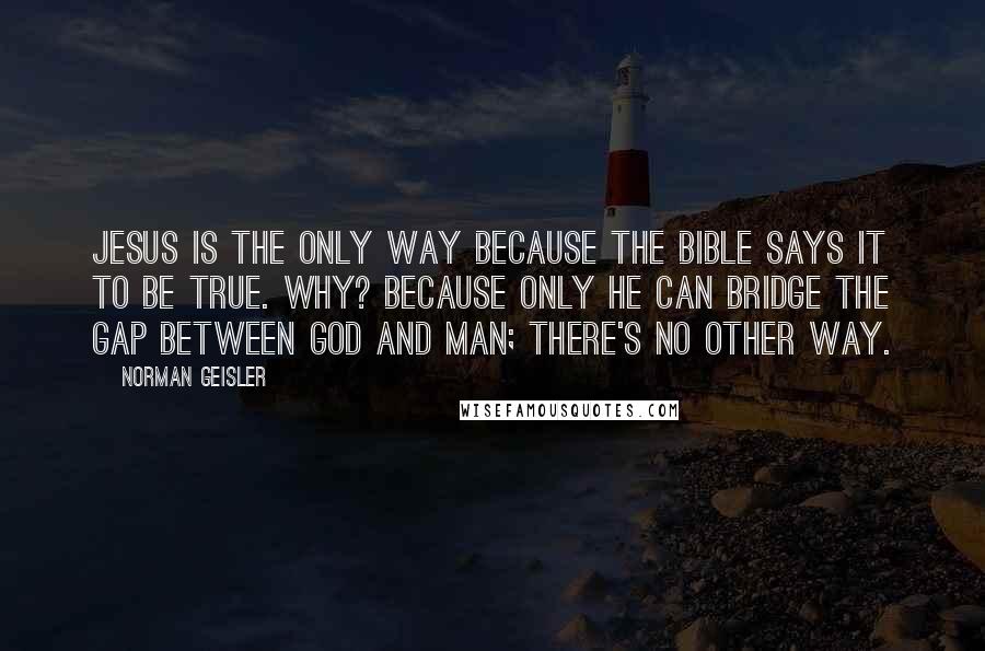 Norman Geisler Quotes: Jesus is the only way because the Bible says it to be true. Why? Because only He can bridge the gap between God and man; there's no other way.