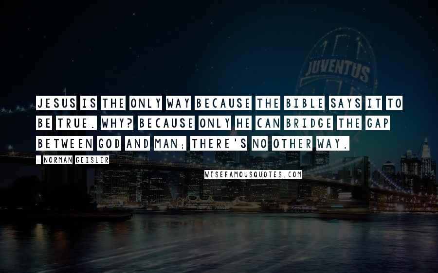 Norman Geisler Quotes: Jesus is the only way because the Bible says it to be true. Why? Because only He can bridge the gap between God and man; there's no other way.