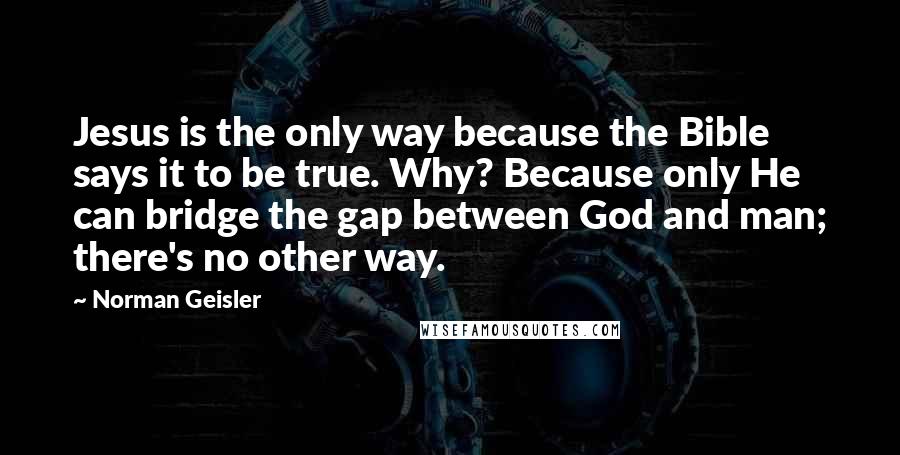 Norman Geisler Quotes: Jesus is the only way because the Bible says it to be true. Why? Because only He can bridge the gap between God and man; there's no other way.