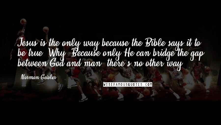 Norman Geisler Quotes: Jesus is the only way because the Bible says it to be true. Why? Because only He can bridge the gap between God and man; there's no other way.