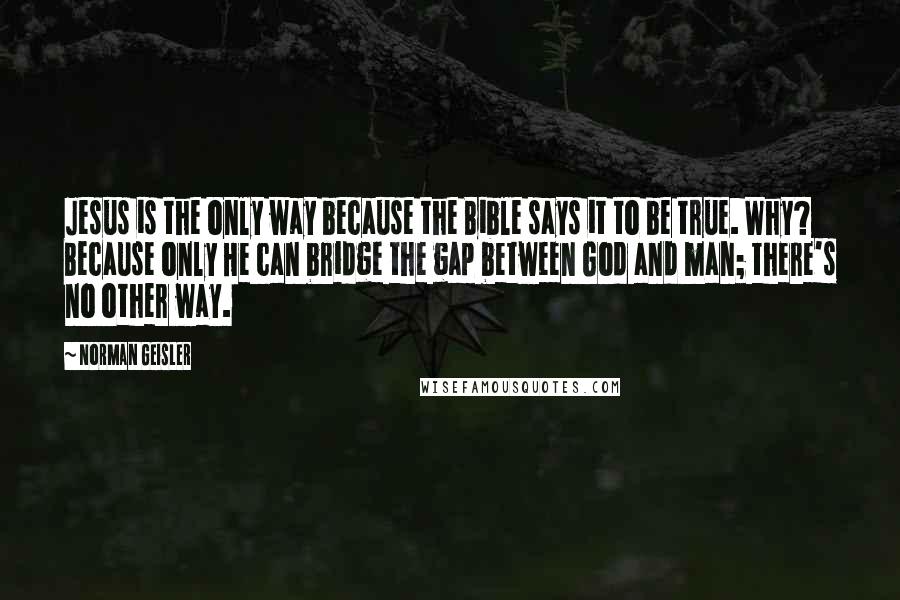 Norman Geisler Quotes: Jesus is the only way because the Bible says it to be true. Why? Because only He can bridge the gap between God and man; there's no other way.