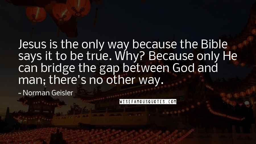 Norman Geisler Quotes: Jesus is the only way because the Bible says it to be true. Why? Because only He can bridge the gap between God and man; there's no other way.