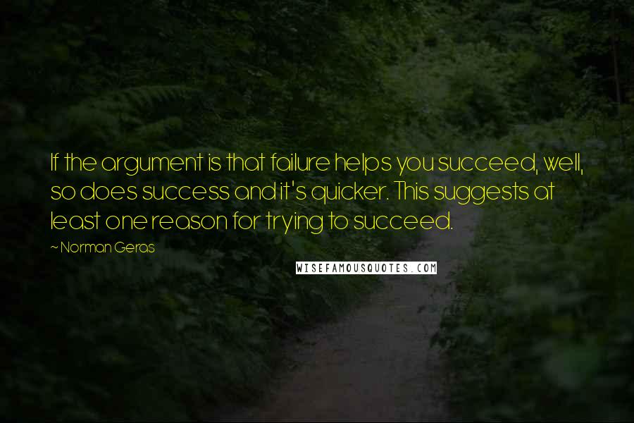 Norman Geras Quotes: If the argument is that failure helps you succeed, well, so does success and it's quicker. This suggests at least one reason for trying to succeed.