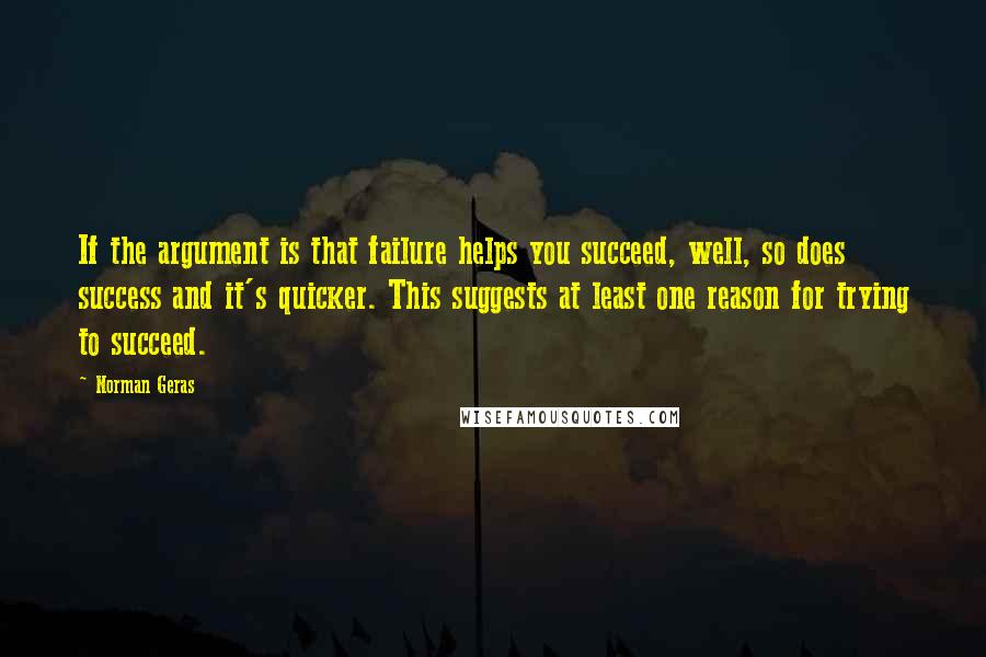 Norman Geras Quotes: If the argument is that failure helps you succeed, well, so does success and it's quicker. This suggests at least one reason for trying to succeed.