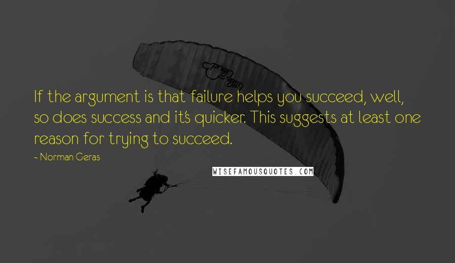 Norman Geras Quotes: If the argument is that failure helps you succeed, well, so does success and it's quicker. This suggests at least one reason for trying to succeed.