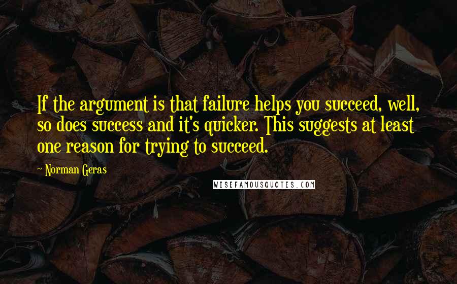 Norman Geras Quotes: If the argument is that failure helps you succeed, well, so does success and it's quicker. This suggests at least one reason for trying to succeed.