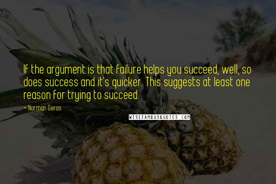 Norman Geras Quotes: If the argument is that failure helps you succeed, well, so does success and it's quicker. This suggests at least one reason for trying to succeed.