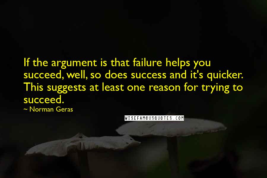 Norman Geras Quotes: If the argument is that failure helps you succeed, well, so does success and it's quicker. This suggests at least one reason for trying to succeed.