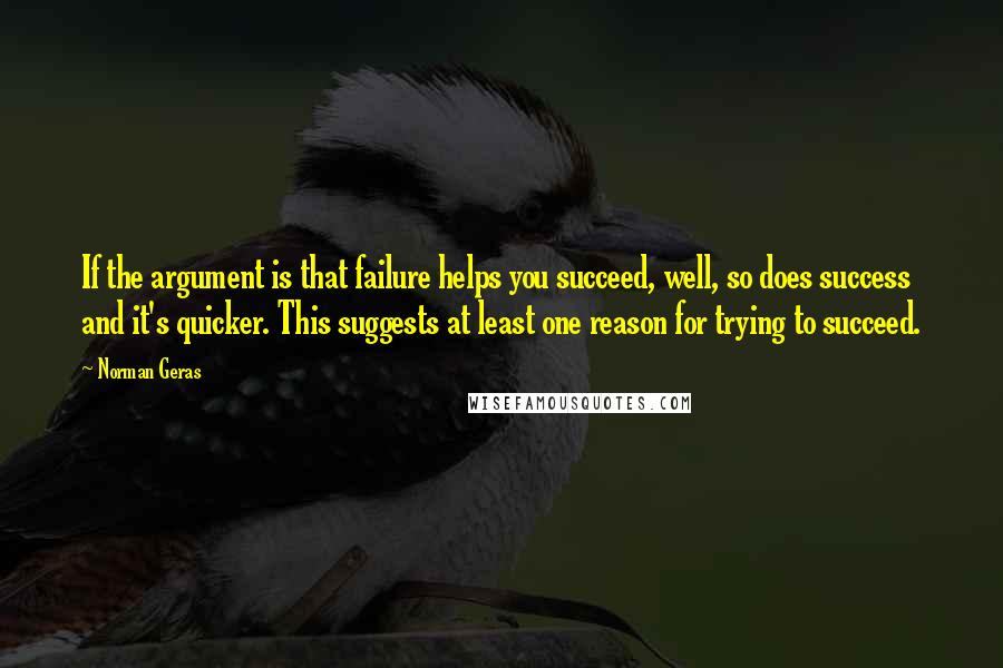 Norman Geras Quotes: If the argument is that failure helps you succeed, well, so does success and it's quicker. This suggests at least one reason for trying to succeed.